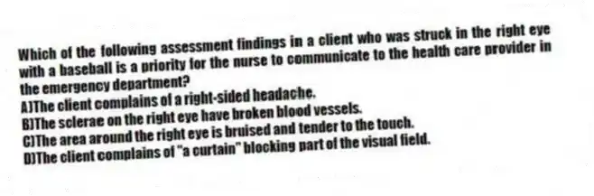 Which of the following assessment findings in a client who was struck in the right eye with a baseball is a priority for the nurse to communicate to the health care provider in the emergency department?
A)The client complains of a right-sided headache.
B)The sclerae on the right eye have broken blood vessels.
C)The area around the right eye is bruised and tender to the touch.
D)The client complains of "a curtain" blocking part of the visual field.