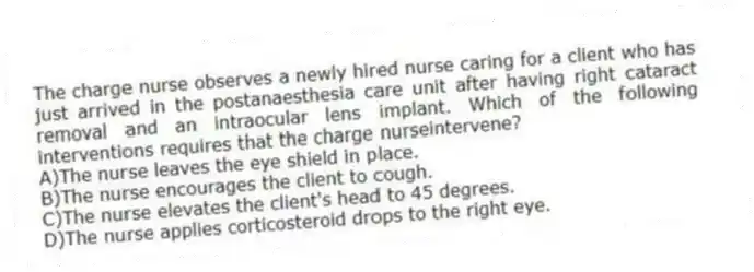 The charge nurse observes a newly hired nurse caring for a client who has just arrived in the postanaesthesia care unit after having right cataract removal and an intraocular lens implant. Which of the following interventions requires that the charge nurseintervene?
A)The nurse leaves the eye shield in place.
B)The nurse encourages the client to cough.
C)The nurse elevates the client's head to 45 degrees.
D)The nurse applies corticosteroid drops to the right eye.