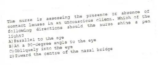 The nurse is assessing the presence or absence of contact lenses in an unconscious client. Which of the following directions should the nurse shine a pen light?
A)Parallel to the eye
B)At a 90-degree angle to the eye
C)Obliquely into the eye
D)Toward the centre of the nasal bridge