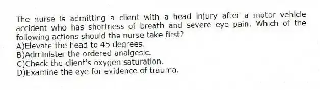 The nurse is admitting a client with a head injury after a motor vehicle accident who has shortness of breath and severe eye pain. Which of the following actions should the nurse take first?
A)Elevate the head to 45 degrees.
B)Administer the ordered analgesic.
C)Check the client's oxygen saturation.
D)Examine the eye for evidence of trauma.