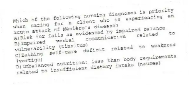 Which of the following nursing diagnoses is priority when caring for a client who is experiencing an acute attack of Ménière's disease?
A)Risk for falls as evidenced by impaired balance
B)Impaired verbal communication related to vulnerability (tinnitus)
C)Bathing self-care deficit related to weakness (vertigo)
D)Imbalanced nutrition: less than body requirements related to insufficient dietary intake (nausea)