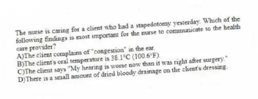 The nurse is caring for a client who had a stapedotomy yesterday. Which of the following findings is most important for the nurse to communicate to the health care provider?
A)The client complains of "congestion" in the ear.
B)The client's oral temperature is 38.1°C (100.6°F).
C)The client says "My hearing is worse now than it was right after surgery."
D)There is a small amount of dried bloody drainage on the client's dressing.