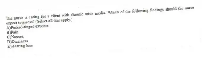 The nurse is caring for a client with chronic otitis media. Which of the following findings should the nurse expect to assess? (Select all that apply.)
A)Pinked-tinged exudate
B)Pain
C)Nausea
D)Dizziness
E)Hearing loss