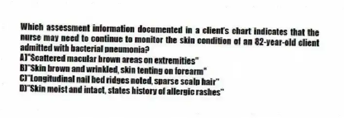 Which assessment information documented in a client's chart indicates that the nurse may need to continue to monitor the skin condition of an 82-year-old client admitted with bacterial pneumonia?
A)"Scattered macular brown areas on extremities"
B)"Skin brown and wrinkled, skin tenting on forearm"
C)"Longitudinal nail bed ridges noted, sparse scalp hair"
D)"Skin moist and intact, states history of allergic rashes"