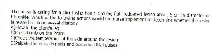 The nurse is caring for a client who has a circular, flat, reddened lesion about 5 cm in diameter on his ankle. Which of the following actions would the nurse implement to determine whether the lesion is related to blood vessel dilation?
A)Elevate the client's leg
B)Press firmly on the lesion
C)Check the temperature of the skin around the lesion
D)Palpate the dorsalis pedis and posterior tibial pulses