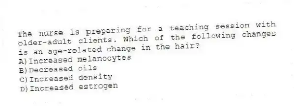 The nurse is preparing for a teaching session with older-adult clients. Which of the following changes is an age-related change in the hair?
A)Increased melanocytes
B)Decreased oils
C)Increased density
D)Increased estrogen