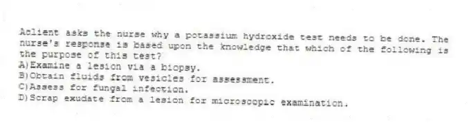 Aclient asks the nurse why a potassium hydroxide test needs to be done. The nurse's response is based upon the knowledge that which of the following is the purpose of this test?
A)Examine a lesion via a biopsy.
B)Obtain fluids from vesicles for assessment.
C)Assess for fungal infection.
D)Scrap exudate from a lesion for microscopic examination.
