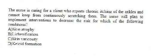 The nurse is caring for a client who reports chronic itching of the ankles and cannot keep from continuously scratching them. The nurse will plan to implement interventions to decrease the risk for which of the following conditions?
A)Skin atrophy
B)Lichenification
C)Skin varicosity
D)Keloid formation