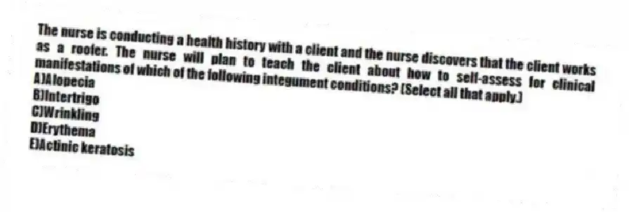 The nurse is conducting a health history with a client and the nurse discovers that the client works as a roofer. The nurse will plan to teach the client about how to self-assess for clinical manifestations of which of the following integument conditions? (Select all that apply.)
A)Alopecia
B)Intertrigo
C)Wrinkling
D)Erythema
E)Actinic keratosis