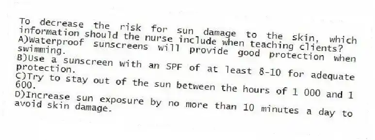 To decrease the risk for sun damage to the skin, which information should the nurse include when teaching clients?
A)Waterproof sunscreens will provide good protection when swimming.
B)Use a sunscreen with an SPF of at least 8-10 for adequate protection.
C)Try to stay out of the sun between the hours of 1 000 and 1 600.
D)Increase sun exposure by no more than 10 minutes a day to avoid skin damage.
