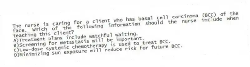 The nurse is caring for a client who has basal cell carcinoma (BCC) of the face. Which of the following information should the nurse include when teaching this client?
A)Treatment plans include watchful waiting.
B)Screening for metastasis will be important.
C)Low-dose systemic chemotherapy is used to treat BCC.
D)Minimizing sun exposure will reduce risk for future BCC.