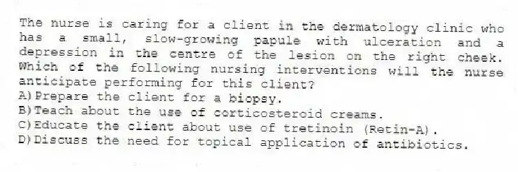 The nurse is caring for a client in the dermatology clinic who has a small, slow-growing papule with ulceration and a depression in the centre of the lesion on the right cheek. Which of the following nursing interventions will the nurse anticipate performing for this client?
A)Prepare the client for a biopsy.
B)Teach about the use of corticosteroid creams.
C)Educate the client about use of tretinoin (Retin-A).
D)Discuss the need for topical application of antibiotics.
