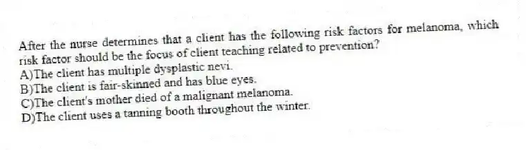 After the nurse determines that a client has the following risk factors for melanoma, which risk factor should be the focus of client teaching related to prevention?
A)The client has multiple dysplastic nevi.
B)The client is fair-skinned and has blue eyes.
C)The client's mother died of a malignant melanoma.
D)The client uses a tanning booth throughout the winter.