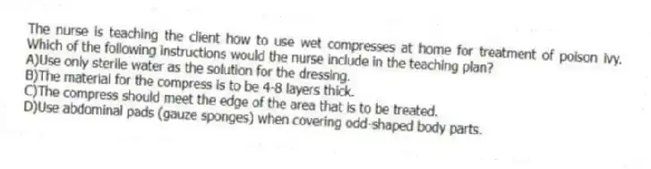 The nurse is teaching the client how to use wet compresses at home for treatment of poison ivy. Which of the following instructions would the nurse include in the teaching plan?
A)Use only sterile water as the solution for the dressing.
B)The material for the compress is to be 4-8 layers thick.
C)The compress should meet the edge of the area that is to be treated.
D)Use abdominal pads (gauze sponges) when covering odd-shaped body parts.