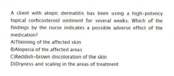 A client with atopic dermatitis has been using a high-potency topical corticosteroid ointment for several weeks. Which of the findings by the nurse indicates a possible adverse effect of the medication?
A)Thinning of the affected skin
B)Alopecia of the affected areas
C)Reddish-brown discoloration of the skin
D)Dryness and scaling in the areas of treatment