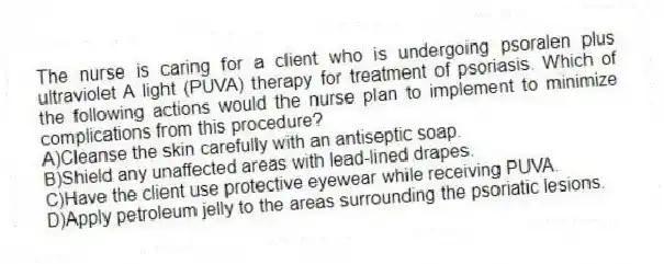 The nurse is caring for a client who is undergoing psoralen plus ultraviolet A light (PUVA) therapy for treatment of psoriasis. Which of the following actions would the nurse plan to implement to minimize complications from this procedure?
A)Cleanse the skin carefully with an antiseptic soap.
B)Shield any unaffected areas with lead-lined drapes.
C)Have the client use protective eyewear while receiving PUVA.
D)Apply petroleum jelly to the areas surrounding the psoriatic lesions.