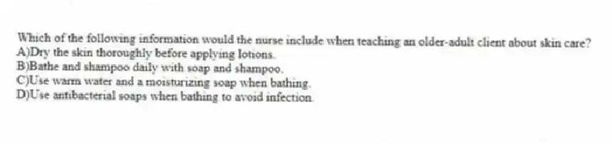 Which of the following information would the nurse include when teaching an older-adult client about skin care?
A)Dry the skin thoroughly before applying lotions.
B)Bathe and shampoo daily with soap and shampoo.
C)Use warm water and a moisturizing soap when bathing.
D)Use antibacterial soaps when bathing to avoid infection.