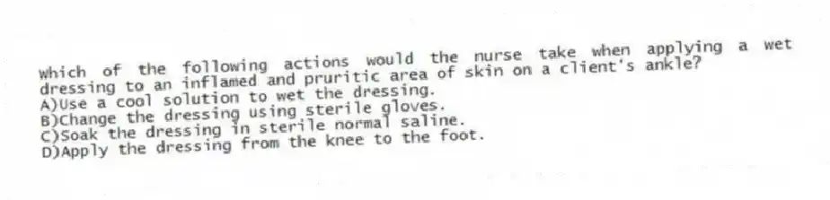 Which of the following actions would the nurse take when applying a wet dressing to an inflamed and pruritic area of skin on a client's ankle?
A)Use a cool solution to wet the dressing.
B)Change the dressing using sterile gloves.
C)Soak the dressing in sterile normal saline.
D)Apply the dressing from the knee to the foot.