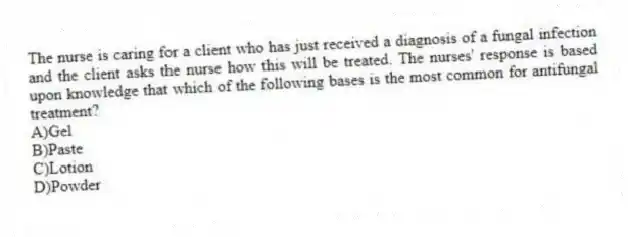 The nurse is caring for a client who has just received a diagnosis of a fungal infection and the client asks the nurse how this will be treated. The nurses' response is based upon knowledge that which of the following bases is the most common for antifungal treatment?
A)Gel
B)Paste
C)Lotion
D)Powder