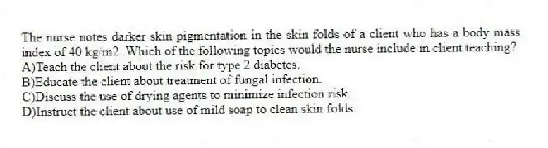 The nurse notes darker skin pigmentation in the skin folds of a client who has a body mass index of 40 kg/m2. Which of the following topics would the nurse include in client teaching?
A)Teach the client about the risk for type 2 diabetes.
B)Educate the client about treatment of fungal infection.
C)Discuss the use of drying agents to minimize infection risk.
D)Instruct the client about use of mild soap to clean skin folds.