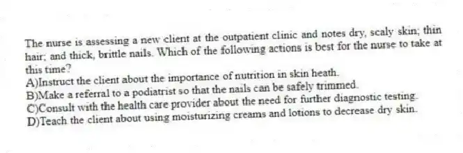 The nurse is assessing a new client at the outpatient clinic and notes dry, scaly skin; thin hair; and thick, brittle nails. Which of the following actions is best for the nurse to take at this time?
A)Instruct the client about the importance of nutrition in skin heath.
B)Make a referral to a podiatrist so that the nails can be safely trimmed.
C)Consult with the health care provider about the need for further diagnostic testing.
D)Teach the client about using moisturizing creams and lotions to decrease dry skin.
