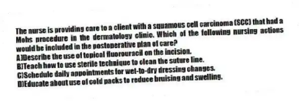 The nurse is providing care to a client with a squamous cell carcinoma (SCC) that had a Mohs procedure in the dermatology clinic. Which of the following nursing actions would be included in the postoperative plan of care?
A)Describe the use of topical fluorouracil on the incision.
B)Teach how to use sterile technique to clean the suture line.
C)Schedule daily appointments for wet-to-dry dressing changes.
D)Educate about use of cold packs to reduce bruising and swelling.