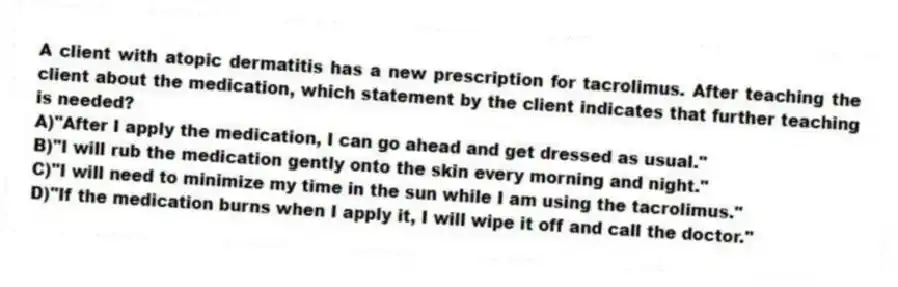 A client with atopic dermatitis has a new prescription for tacrolimus. After teaching the client about the medication, which statement by the client indicates that further teaching is needed?
A)"After I apply the medication, I can go ahead and get dressed as usual."
B)"I will rub the medication gently onto the skin every morning and night."
C)"I will need to minimize my time in the sun while I am using the tacrolimus."
D)"If the medication burns when I apply it, I will wipe it off and call the doctor."