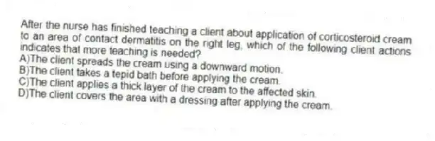 After the nurse has finished teaching a client about application of corticosteroid cream to an area of contact dermatitis on the right leg, which of the following client actions indicates that more teaching is needed?
A)The client spreads the cream using a downward motion.
B)The client takes a tepid bath before applying the cream.
C)The client applies a thick layer of the cream to the affected skin.
D)The client covers the area with a dressing after applying the cream.