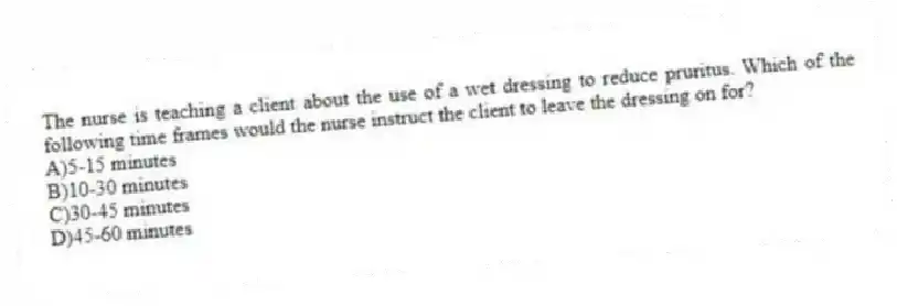 The nurse is teaching a client about the use of a wet dressing to reduce pruritus. Which of the following time frames would the nurse instruct the client to leave the dressing on for?
A)5-15 minutes
B)10-30 minutes
C)30-45 minutes
D)45-60 minutes