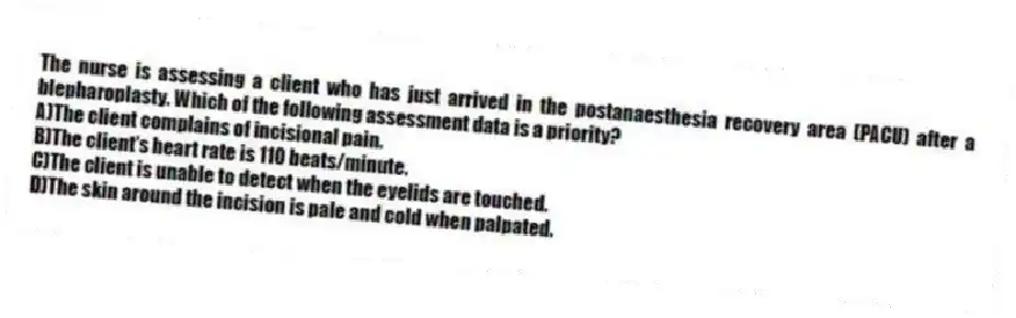 The nurse is assessing a client who has just arrived in the postanaesthesia recovery area (PACU) after a blepharoplasty. Which of the following assessment data is a priority?
A)The client complains of incisional pain.
B)The client's heart rate is 110 beats/minute.
C)The client is unable to detect when the eyelids are touched.
D)The skin around the incision is pale and cold when palpated.