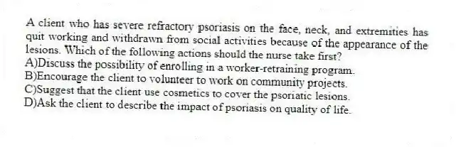 A client who has severe refractory psoriasis on the face, neck, and extremities has quit working and withdrawn from social activities because of the appearance of the lesions. Which of the following actions should the nurse take first?
A)Discuss the possibility of enrolling in a worker-retraining program.
B)Encourage the client to volunteer to work on community projects.
C)Suggest that the client use cosmetics to cover the psoriatic lesions.
D)Ask the client to describe the impact of psoriasis on quality of life.