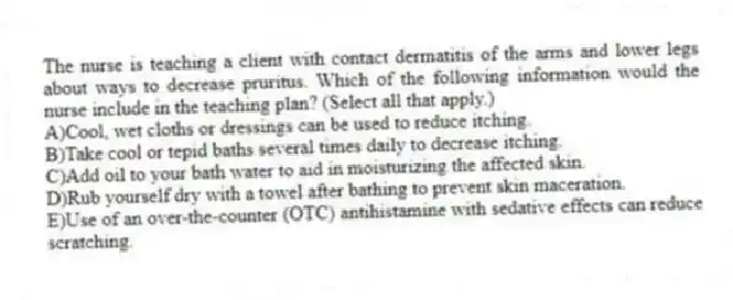 The nurse is teaching a client with contact dermatitis of the arms and lower legs about ways to decrease pruritus. Which of the following information would the nurse include in the teaching plan? (Select all that apply.)
A)Cool, wet cloths or dressings can be used to reduce itching.
B)Take cool or tepid baths several times daily to decrease itching.
C)Add oil to your bath water to aid in moisturizing the affected skin.
D)Rub yourself dry with a towel after bathing to prevent skin maceration.
E)Use of an over-the-counter (OTC) antihistamine with sedative effects can reduce scratching.