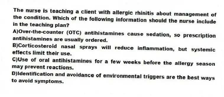The nurse is teaching a client with allergic rhinitis about management of the condition. Which of the following information should the nurse include in the teaching plan?
A)Over-the-counter (OTC) antihistamines cause sedation, so prescription antihistamines are usually ordered.
B)Corticosteroid nasal sprays will reduce inflammation, but systemic effects limit their use.
C)Use of oral antihistamines for a few weeks before the allergy season may prevent reactions.
D)Identification and avoidance of environmental triggers are the best ways to avoid symptoms.