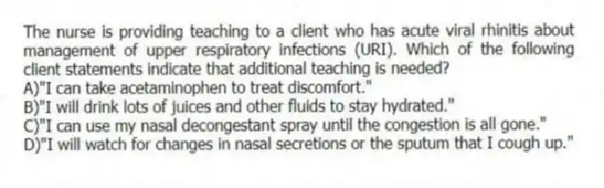 The nurse is providing teaching to a client who has acute viral rhinitis about management of upper respiratory infections (URI). Which of the following client statements indicate that additional teaching is needed?
A)"I can take acetaminophen to treat discomfort."
B)"I will drink lots of juices and other fluids to stay hydrated."
C)"I can use my nasal decongestant spray until the congestion is all gone."
D)"I will watch for changes in nasal secretions or the sputum that I cough up."