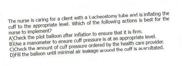 The nurse is caring for a client with a tracheostomy tube and is inflating the cuff to the appropriate level. Which of the following actions is best for the nurse to implement?
A)Check the pilot balloon after inflation to ensure that it is firm.
B)Use a manometer to ensure cuff pressure is at an appropriate level.
C)Check the amount of cuff pressure ordered by the health care provider.
D)Fill the balloon until minimal air leakage around the cuff is auscultated.