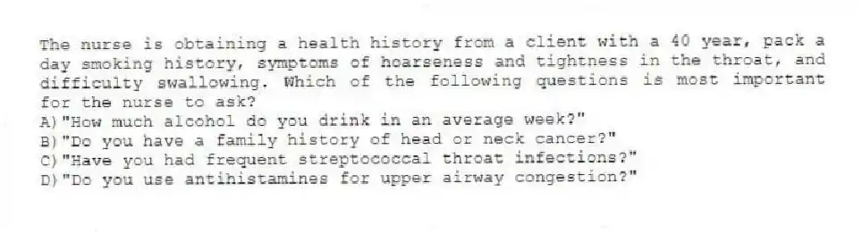 The nurse is obtaining a health history from a client with a 40 year, pack a day smoking history, symptoms of hoarseness and tightness in the throat, and difficulty swallowing. Which of the following questions is most important for the nurse to ask?
A)"How much alcohol do you drink in an average week?"
B)"Do you have a family history of head or neck cancer?"
C)"Have you had frequent streptococcal throat infections?"
D)"Do you use antihistamines for upper airway congestion?"
