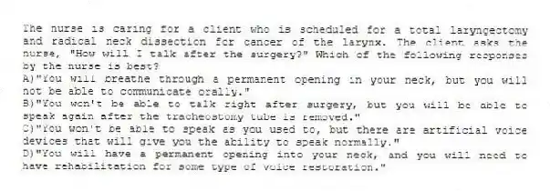 The nurse is caring for a client who is scheduled for a total laryngectomy and radical neck dissection for cancer of the larynx. The client asks the nurse, "How will I talk after the surgery?" Which of the following responses by the nurse is best?
A)"You will breathe through a permanent opening in your neck, but you will not be able to communicate orally."
B)"You won't be able to talk right after surgery, but you will be able to speak again after the tracheostomy tube is removed."
C)"You won't be able to speak as you used to, but there are artificial voice devices that will give you the ability to speak normally."
D)"You will have a permanent opening into your neck, and you will need to have rehabilitation for some type of voice restoration."