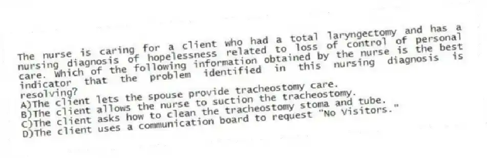 The nurse is caring for a client who had a total laryngectomy and has a nursing diagnosis of hopelessness related to loss of control of personal care. Which of the following information obtained by the nurse is the best indicator that the problem identified in this nursing diagnosis is resolving?
A)The client lets the spouse provide tracheostomy care.
B)The client allows the nurse to suction the tracheostomy.
C)The client asks how to clean the tracheostomy stoma and tube.
D)The client uses a communication board to request "No Visitors."