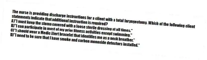The nurse is providing discharge instructions for a client with a total laryngectomy. Which of the following client statements indicate that additional instruction is required?
A)"I must keep the stoma covered with a loose sterile dressing at all times."
B)"I can participate in most of my prior fitness activities except swimming."
C)"I should wear a Medic Alert bracelet that identifies me as a neck breather."
D)"I need to be sure that I have smoke and carbon monoxide detectors installed."