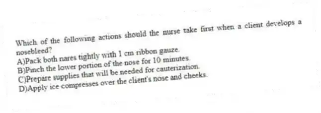 Which of the following actions should the nurse take first when a client develops a nosebleed?
A)Pack both nares tightly with 1 cm ribbon gauze.
B)Pinch the lower portion of the nose for 10 minutes.
C)Prepare supplies that will be needed for cauterization.
D)Apply ice compresses over the client's nose and cheeks.