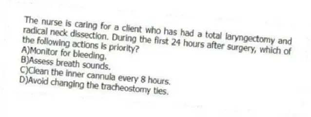 The nurse is caring for a client who has had a total laryngectomy and radical neck dissection. During the first 24 hours after surgery, which of the following actions is priority?
A)Monitor for bleeding.
B)Assess breath sounds.
C)Clean the inner cannula every 8 hours.
D)Avoid changing the tracheostomy ties.