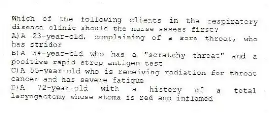 Which of the following clients in the respiratory disease clinic should the nurse assess first?
A)A 23-year-old, complaining of a sore throat, who has stridor
B)A 34-year-old who has a "scratchy throat" and a positive rapid strep antigen test
C)A 55-year-old who is receiving radiation for throat cancer and has severe fatigue
D)A 72-year-old with a history of a total laryngectomy whose stoma is red and inflamed