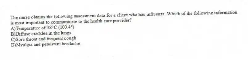 The nurse obtains the following assessment data for a client who has influenza. Which of the following information is most important to communicate to the health care provider?
A)Temperature of 38°C (100.4°)
B)Diffuse crackles in the lungs
C)Sore throat and frequent cough
D)Myalgia and persistent headache