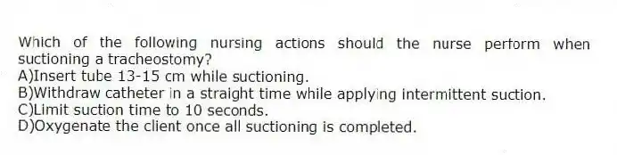 Which of the following nursing actions should the nurse perform when suctioning a tracheostomy?
A)Insert tube 13-15 cm while suctioning.
B)Withdraw catheter in a straight time while applying intermittent suction.
C)Limit suction time to 10 seconds.
D)Oxygenate the client once all suctioning is completed.