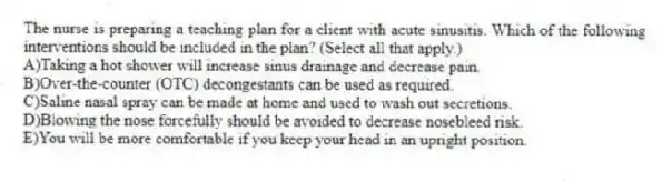 The nurse is preparing a teaching plan for a client with acute sinusitis. Which of the following interventions should be included in the plan? (Select all that apply.)
A)Taking a hot shower will increase sinus drainage and decrease pain.
B)Over-the-counter (OTC) decongestants can be used as required.
C)Saline nasal spray can be made at home and used to wash out secretions.
D)Blowing the nose forcefully should be avoided to decrease nosebleed risk.
E)You will be more comfortable if you keep your head in an upright position.