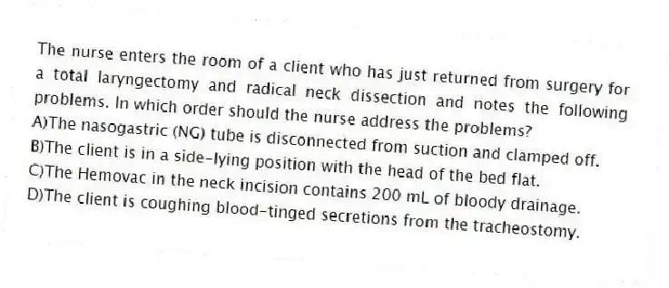 The nurse enters the room of a client who has just returned from surgery for a total laryngectomy and radical neck dissection and notes the following problems. In which order should the nurse address the problems?
A)The nasogastric (NG) tube is disconnected from suction and clamped off.
B)The client is in a side-lying position with the head of the bed flat.
C)The Hemovac in the neck incision contains 200 mL of bloody drainage.
D)The client is coughing blood-tinged secretions from the tracheostomy.