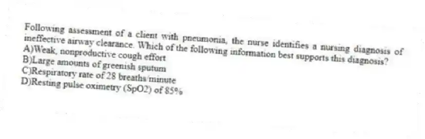Following assessment of a client with pneumonia, the nurse identifies a nursing diagnosis of ineffective airway clearance. Which of the following information best supports this diagnosis?
A)Weak, nonproductive cough effort
B)Large amounts of greenish sputum
C)Respiratory rate of 28 breaths/minute
D)Resting pulse oximetry (SpO2) of 85%