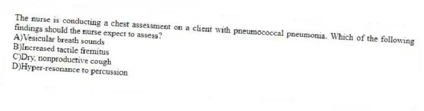 The nurse is conducting a chest assessment on a client with pneumococcal pneumonia. Which of the following findings should the nurse expect to assess?
A)Vesicular breath sounds
B)Increased tactile fremitus
C)Dry, nonproductive cough
D)Hyper-resonance to percussion