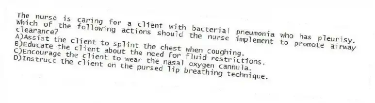 The nurse is caring for a client with bacterial pneumonia who has pleurisy. Which of the following actions should the nurse implement to promote airway clearance?
A)Assist the client to splint the chest when coughing.
B)Educate the client about the need for fluid restrictions.
C)Encourage the client to wear the nasal oxygen cannula.
D)Instruct the client on the pursed lip breathing technique.