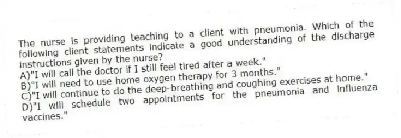 The nurse is providing teaching to a client with pneumonia. Which of the following client statements indicate a good understanding of the discharge instructions given by the nurse?
A)"I will call the doctor if I still feel tired after a week."
B)"I will need to use home oxygen therapy for 3 months."
C)"I will continue to do the deep-breathing and coughing exercises at home."
D)"I will schedule two appointments for the pneumonia and influenza vaccines."